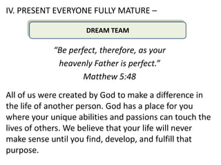 IV. PRESENT EVERYONE FULLY MATURE –

                     DREAM TEAM

            “Be perfect, therefore, as your
             heavenly Father is perfect.”
                    Matthew 5:48

All of us were created by God to make a difference in
the life of another person. God has a place for you
where your unique abilities and passions can touch the
lives of others. We believe that your life will never
make sense until you find, develop, and fulfill that
purpose.
 