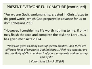 PRESENT EVERYONE FULLY MATURE (continued)
“For we are God’s workmanship, created in Christ Jesus to
do good works, which God prepared in advance for us to
do.” Ephesians 2:10

“However, I consider my life worth nothing to me, if only I
may finish the race and complete the task the Lord Jesus
has given me.” Acts 20:24
 “Now God gives us many kinds of special abilities…and there are
different kinds of service to God (ministry)…All of you together are
the one Body of Christ and each of you is a separate and necessary
                              part of it.”
                    1 Corinthians 12:4-5, 27 (LB)
 