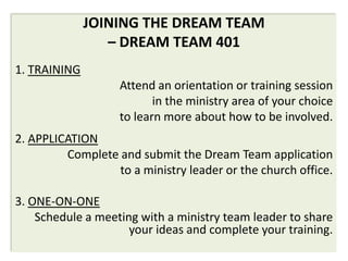 JOINING THE DREAM TEAM
                 – DREAM TEAM 401
1. TRAINING
                   Attend an orientation or training session
                          in the ministry area of your choice
                   to learn more about how to be involved.
2. APPLICATION
         Complete and submit the Dream Team application
                  to a ministry leader or the church office.

3. ONE-ON-ONE
    Schedule a meeting with a ministry team leader to share
                     your ideas and complete your training.
 