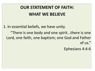 OUR STATEMENT OF FAITH:
             WHAT WE BELIEVE

1. In essential beliefs, we have unity.
     “There is one body and one spirit...there is one
  Lord, one faith, one baptism; one God and Father
                                              of us.”
                                      Ephesians 4:4-6
 