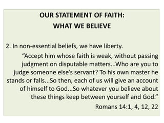 OUR STATEMENT OF FAITH:
               WHAT WE BELIEVE

2. In non-essential beliefs, we have liberty.
       “Accept him whose faith is weak, without passing
       judgment on disputable matters...Who are you to
    judge someone else’s servant? To his own master he
stands or falls...So then, each of us will give an account
      of himself to God...So whatever you believe about
          these things keep between yourself and God.”
                                  Romans 14:1, 4, 12, 22
 