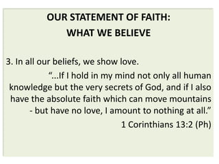 OUR STATEMENT OF FAITH:
              WHAT WE BELIEVE

3. In all our beliefs, we show love.
            “...If I hold in my mind not only all human
 knowledge but the very secrets of God, and if I also
 have the absolute faith which can move mountains
       - but have no love, I amount to nothing at all.”
                                 1 Corinthians 13:2 (Ph)
 