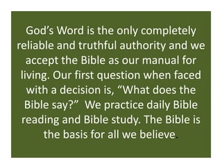 God’s Word is the only completely
reliable and truthful authority and we
   accept the Bible as our manual for
 living. Our first question when faced
   with a decision is, “What does the
  Bible say?” We practice daily Bible
 reading and Bible study. The Bible is
      the basis for all we believe.
 