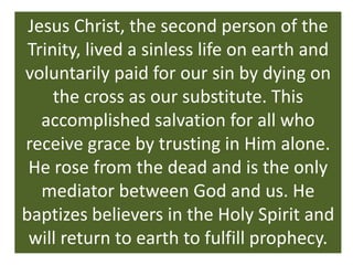 Jesus Christ, the second person of the
 Trinity, lived a sinless life on earth and
voluntarily paid for our sin by dying on
     the cross as our substitute. This
   accomplished salvation for all who
receive grace by trusting in Him alone.
 He rose from the dead and is the only
   mediator between God and us. He
baptizes believers in the Holy Spirit and
 will return to earth to fulfill prophecy.
 