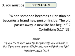 3. You must be            BORN AGAIN


   “When someone becomes a Christian he
becomes a brand new person inside. The old
      passes away, a new life has begun.” 2
                      Corinthians 5:17 (LB)

                           Jesus:
 “If you try to keep your life for yourself, you will lose it.
But if you give up your life for me, you will find true life.”
                   Matthew 16:25 (NLT)
 