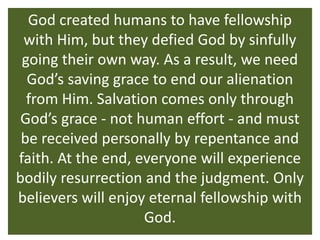 God created humans to have fellowship
 with Him, but they defied God by sinfully
 going their own way. As a result, we need
  God’s saving grace to end our alienation
  from Him. Salvation comes only through
 God’s grace - not human effort - and must
 be received personally by repentance and
faith. At the end, everyone will experience
bodily resurrection and the judgment. Only
believers will enjoy eternal fellowship with
                    God.
 