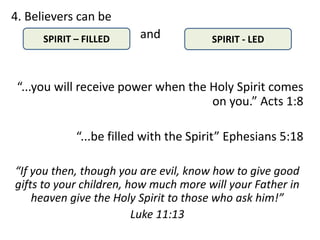4. Believers can be
      SPIRIT – FILLED    and           SPIRIT - LED



 “...you will receive power when the Holy Spirit comes
                                     on you.” Acts 1:8

             “...be filled with the Spirit” Ephesians 5:18

“If you then, though you are evil, know how to give good
gifts to your children, how much more will your Father in
    heaven give the Holy Spirit to those who ask him!”
                         Luke 11:13
 