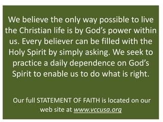 We believe the only way possible to live
the Christian life is by God’s power within
 us. Every believer can be filled with the
 Holy Spirit by simply asking. We seek to
  practice a daily dependence on God’s
  Spirit to enable us to do what is right.

  Our full STATEMENT OF FAITH is located on our
            web site at www.vccusa.org
 