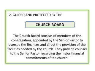 2. GUIDED AND PROTECTED BY THE

                  CHURCH BOARD

    The Church Board consists of members of the
   congregation, appointed by the Senior Pastor to
 oversee the finances and direct the provision of the
facilities needed by the church. They provide counsel
  to the Senior Pastor regarding the major financial
              commitments of the church.
 