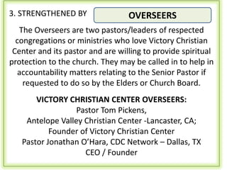 3. STRENGTHENED BY                OVERSEERS
   The Overseers are two pastors/leaders of respected
  congregations or ministries who love Victory Christian
 Center and its pastor and are willing to provide spiritual
protection to the church. They may be called in to help in
   accountability matters relating to the Senior Pastor if
    requested to do so by the Elders or Church Board.
       VICTORY CHRISTIAN CENTER OVERSEERS:
                  Pastor Tom Pickens,
    Antelope Valley Christian Center -Lancaster, CA;
           Founder of Victory Christian Center
   Pastor Jonathan O’Hara, CDC Network – Dallas, TX
                    CEO / Founder
 