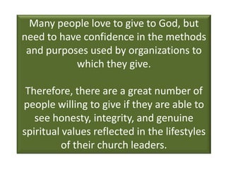 Many people love to give to God, but
need to have confidence in the methods
 and purposes used by organizations to
           which they give.

 Therefore, there are a great number of
people willing to give if they are able to
   see honesty, integrity, and genuine
spiritual values reflected in the lifestyles
          of their church leaders.
 