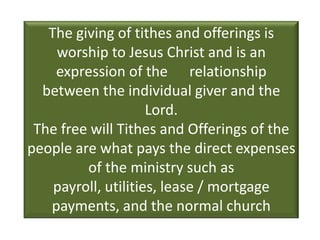 The giving of tithes and offerings is
    worship to Jesus Christ and is an
    expression of the relationship
  between the individual giver and the
                     Lord.
 The free will Tithes and Offerings of the
people are what pays the direct expenses
         of the ministry such as
    payroll, utilities, lease / mortgage
   payments, and the normal church
        upkeep and maintenance.
 