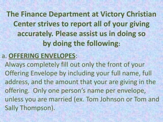 The Finance Department at Victory Christian
   Center strives to report all of your giving
    accurately. Please assist us in doing so
            by doing the following:
a. OFFERING ENVELOPES:
 Always completely fill out only the front of your
 Offering Envelope by including your full name, full
 address, and the amount that your are giving in the
 offering. Only one person’s name per envelope,
 unless you are married (ex. Tom Johnson or Tom and
 Sally Thompson).
 