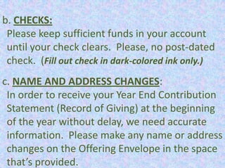 b. CHECKS:
 Please keep sufficient funds in your account
 until your check clears. Please, no post-dated
 check. (Fill out check in dark-colored ink only.)
c. NAME AND ADDRESS CHANGES:
 In order to receive your Year End Contribution
 Statement (Record of Giving) at the beginning
 of the year without delay, we need accurate
 information. Please make any name or address
 changes on the Offering Envelope in the space
 that’s provided.
 