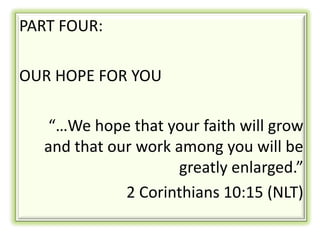 PART FOUR:

OUR HOPE FOR YOU

   “…We hope that your faith will grow
  and that our work among you will be
                     greatly enlarged.”
             2 Corinthians 10:15 (NLT)
 