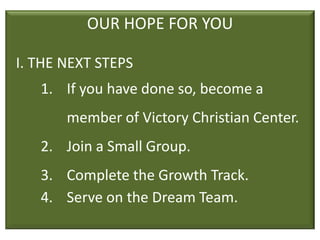 OUR HOPE FOR YOU

I. THE NEXT STEPS
   1. If you have done so, become a
       member of Victory Christian Center.
   2. Join a Small Group.
   3. Complete the Growth Track.
   4. Serve on the Dream Team.
 