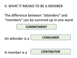 II. WHAT IT MEANS TO BE A MEMBER

The difference between “attenders” and
“members” can be summed up in one word:
             COMMITMENT


An attender is a     CONSUMER



A member is a       CONTIBUTOR
                             .
 