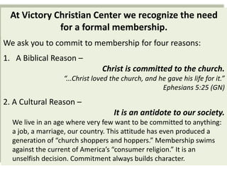 At Victory Christian Center we recognize the need
             for a formal membership.
We ask you to commit to membership for four reasons:
1. A Biblical Reason –
                               Christ is committed to the church.
                  “...Christ loved the church, and he gave his life for it.”
                                                    Ephesians 5:25 (GN)
2. A Cultural Reason –
                                    It is an antidote to our society.
  We live in an age where very few want to be committed to anything:
  a job, a marriage, our country. This attitude has even produced a
  generation of “church shoppers and hoppers.” Membership swims
  against the current of America’s “consumer religion.” It is an
  unselfish decision. Commitment always builds character.
 