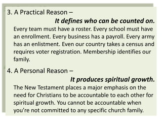3. A Practical Reason –
                 It defines who can be counted on.
  Every team must have a roster. Every school must have
  an enrollment. Every business has a payroll. Every army
  has an enlistment. Even our country takes a census and
  requires voter registration. Membership identifies our
  family.
4. A Personal Reason –
                     It produces spiritual growth.
  The New Testament places a major emphasis on the
  need for Christians to be accountable to each other for
  spiritual growth. You cannot be accountable when
  you’re not committed to any specific church family.
 