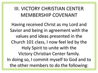 III. VICTORY CHRISTIAN CENTER
        MEMBERSHIP COVENANT
   Having received Christ as my Lord and
  Savior and being in agreement with the
     values and ideas presented in the
   Church 101 class, I now feel led by the
        Holy Spirit to unite with the
      Victory Christian Center family.
In doing so, I commit myself to God and to
  the other members to do the following:
 