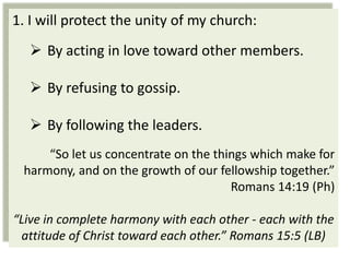 1. I will protect the unity of my church:
   By acting in love toward other members.

   By refusing to gossip.

   By following the leaders.
     “So let us concentrate on the things which make for
 harmony, and on the growth of our fellowship together.”
                                      Romans 14:19 (Ph)

“Live in complete harmony with each other - each with the
 attitude of Christ toward each other.” Romans 15:5 (LB)
 