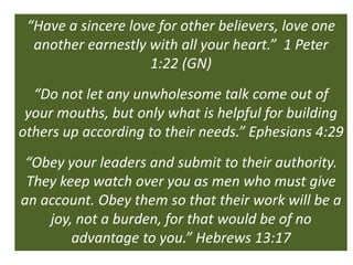 “Have a sincere love for other believers, love one
  another earnestly with all your heart.” 1 Peter
                    1:22 (GN)
  “Do not let any unwholesome talk come out of
 your mouths, but only what is helpful for building
others up according to their needs.” Ephesians 4:29
 “Obey your leaders and submit to their authority.
 They keep watch over you as men who must give
an account. Obey them so that their work will be a
    joy, not a burden, for that would be of no
        advantage to you.” Hebrews 13:17
 