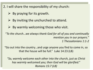 2. I will share the responsibility of my church:
    By praying for its growth.
    By inviting the unchurched to attend.
    By warmly welcoming those who visit.
 “To the church...we always thank God for all of you and continually
                                      mention you in our prayers.”
                                              1 Thessalonians 1:1-2

“Go out into the country…and urge anyone you find to come in, so
           that the house will be full.” Luke 14:23 (LB)

  “So, warmly welcome each other into the church, just as Christ
      has warmly welcomed you; then God will be glorified.”
                      Romans 15:7 (LB)
 