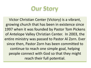Victor Christian Center (Victory) is a vibrant,
 growing church that has been in existence since
1997 when it was founded by Pastor Tom Pickens
of Antelope Valley Christian Center. In 2003, the
entire ministry was passed to Pastor Al Zorn. Ever
 since then, Pastor Zorn has been committed to
    continue to reach one simple goal, helping
   people connect with God so that they might
             reach their full potential.
 