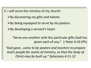 3. I will serve the ministry of my church:
  By discovering my gifts and talents.
  By being equipped to serve by my pastors.
  By developing a servant’s heart.

      “Serve one another with the particular gifts God has
                    given each of you.” 1 Peter 4:10 (Ph)
 “God gave...some to be pastors and teachers to prepare
  God’s people for works of ministry, so that the body of
        Christ may be built up.” Ephesians 4:11-12
 