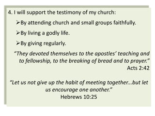 4. I will support the testimony of my church:
   By attending church and small groups faithfully.
   By living a godly life.
   By giving regularly.
  “They devoted themselves to the apostles’ teaching and
    to fellowship, to the breaking of bread and to prayer.”
                                                 Acts 2:42

“Let us not give up the habit of meeting together...but let
               us encourage one another.”
                      Hebrews 10:25
 