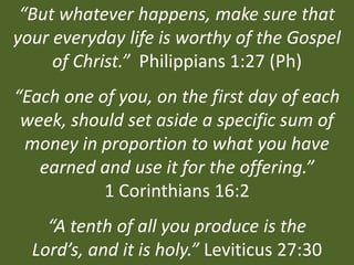 “But whatever happens, make sure that
your everyday life is worthy of the Gospel
     of Christ.” Philippians 1:27 (Ph)
“Each one of you, on the first day of each
 week, should set aside a specific sum of
 money in proportion to what you have
   earned and use it for the offering.”
           1 Corinthians 16:2
    “A tenth of all you produce is the
  Lord’s, and it is holy.” Leviticus 27:30
 