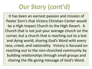 It has been an earnest passion and mission of
 Pastor Zorn’s that Victory Christian Center would
  be a High Impact Church to the High Desert. A
Church that is not just your average church on the
 corner, but a church that is reaching out to a lost
 and dying world, sharing God’s Word with every
race, creed, and nationality. Victory is focused on
 reaching out to the non-churched community by
  building relationships through small groups and
   sharing the life-giving message of God’s Word.
 