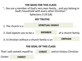 THE BASIS FOR THIS CLASS:
 “…You are a member of God’s very own family… and you belong in
           God’s household with every other Christian.”
                      Ephesians 2:19 (LB)
                                   KEY TRUTHS

  1. The church is a                 SPIRITUAL FAMILY               .

  2. God expects you to be a           MEMBER         of a church family.

  3. A Christian without a church family is an          ORPHAN

                       THE GOAL OF THIS CLASS:
That I will commit myself to         CHRIST     and to Victory Christian
Center        FAMILY           .
 