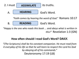 2. I must        ASSIMILATE           its truths.

    A.          HEARING              God’s Word.
          “Faith comes by hearing the word of God.” Romans 10:17
    B.          READING              God’s Word.
“Happy is the one who reads this book ... and obeys what is written in
                                        this!” Revelation 1:3 (GN)

         How often should I read God’s Word? DAILY.
“(The Scriptures) shall be his constant companion. He must read from
it everyday of his life so that he will learn to respect the Lord his God
                   by obeying all of his commands.”
                     Deuteronomy 17:19 (LB)
 