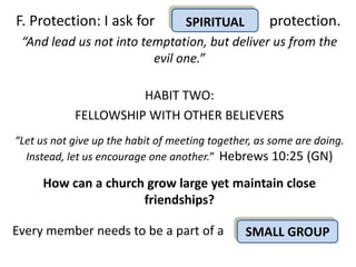 F. Protection: I ask for       SPIRITUAL      protection.
 “And lead us not into temptation, but deliver us from the
                         evil one.”

                      HABIT TWO:
            FELLOWSHIP WITH OTHER BELIEVERS
“Let us not give up the habit of meeting together, as some are doing.
  Instead, let us encourage one another.” Hebrews 10:25 (GN)

     How can a church grow large yet maintain close
                     friendships?

Every member needs to be a part of a            SMALL GROUP
 