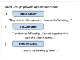 Small Groups provide opportunities for:

1.             BIBLE STUDY            .
     “They devoted themselves to the apostles’ teaching…”

2.             FELLOWSHIP              .
        “...and to the fellowship…they ate together with
                    glad and sincere hearts…”

3.            COMMUNION               .
               “...and to the breaking of bread ...”
 