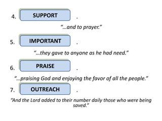 4.       SUPPORT            .
                     “…and to prayer.”

5.      IMPORTANT           .
          “…they gave to anyone as he had need.”

6.         PRAISE           .
 “…praising God and enjoying the favor of all the people.”

7.      OUTREACH            .
“And the Lord added to their number daily those who were being
                             saved.”
 