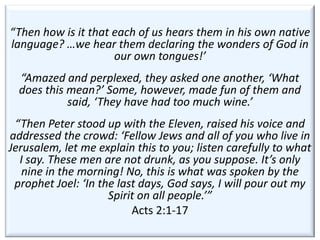 “Then how is it that each of us hears them in his own native
language? …we hear them declaring the wonders of God in
                     our own tongues!’
  “Amazed and perplexed, they asked one another, ‘What
  does this mean?’ Some, however, made fun of them and
            said, ‘They have had too much wine.’
 “Then Peter stood up with the Eleven, raised his voice and
addressed the crowd: ‘Fellow Jews and all of you who live in
Jerusalem, let me explain this to you; listen carefully to what
  I say. These men are not drunk, as you suppose. It’s only
   nine in the morning! No, this is what was spoken by the
 prophet Joel: ‘In the last days, God says, I will pour out my
                     Spirit on all people.’”
                          Acts 2:1-17
 