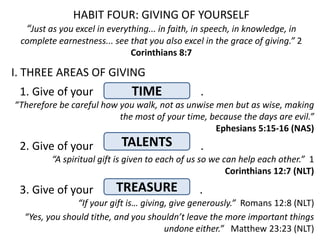 HABIT FOUR: GIVING OF YOURSELF
   “Just as you excel in everything... in faith, in speech, in knowledge, in
 complete earnestness... see that you also excel in the grace of giving.” 2
                             Corinthians 8:7

I. THREE AREAS OF GIVING
 1. Give of your               TIME               .
“Therefore be careful how you walk, not as unwise men but as wise, making
                          the most of your time, because the days are evil.”
                                                  Ephesians 5:15-16 (NAS)
 2. Give of your            TALENTS               .
         “A spiritual gift is given to each of us so we can help each other.” 1
                                                         Corinthians 12:7 (NLT)

 3. Give of your           TREASURE              .
               “If your gift is… giving, give generously.” Romans 12:8 (NLT)
  “Yes, you should tithe, and you shouldn’t leave the more important things
                                       undone either.” Matthew 23:23 (NLT)
 