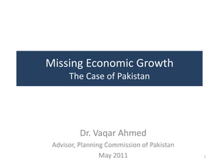 Missing Economic Growth
      The Case of Pakistan




          Dr. Vaqar Ahmed
 Advisor, Planning Commission of Pakistan
                 May 2011                   1
 