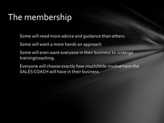 The membership
Some will need more advice and guidance than others.
Some will want a more hands on approach

Some will even want everyone in their business to undergo
training/coaching.
Everyone will choose exactly how much/little involvement the
SALES COACH will have in their business.

 