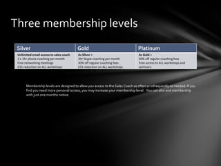 Three membership levels
Silver

Gold

Platinum

Unlimited email access to sales coach
2 x 1hr phone coaching per month
Free networking meetings
£35 reduction on ALL workshops

As Silver +
2hr Skype coaching per month
30% off regular coaching fees.
£55 reduction on ALL workshops

As Gold +
50% off regular coaching fees
Free access to ALL workshops and
seminars.

Membership levels are designed to allow you access to the Sales Coach as often or infrequently as needed. If you
find you need more personal access, you may increase your membership level. You can also end membership
with just one months notice.

 