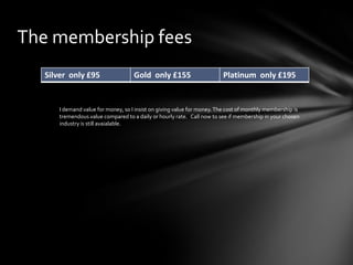 The membership fees
Silver only £95

Gold only £155

Platinum only £195

I demand value for money, so I insist on giving value for money. The cost of monthly membership is
tremendous value compared to a daily or hourly rate. Call now to see if membership in your chosen
industry is still avaialable.

 