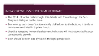 INDIA: GROWTH VS DEVELOPMENT DEBATE:
 The 2014 Loksabha polls brought this debate into focus through the Sen-
Bhagwati dialogue on this issue.
 Economic growth doesn’t automatically trickledown to the bottom; it tends to
remain concentrated in top few hands.
 Likewise, targeting human development indicators will not automatically prop
up economic growth.
 Both should be seen side by side in the right perspective.
 