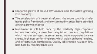■ Economic growth of around 7½% makes India the fastest-growing
G20 economy.
■ The acceleration of structural reforms, the move towards a rule-
based policy framework and low commodity prices have provided
a strong growth impetus
■ Investment is still held back by the relatively high corporate
income tax rates, a slow land acquisition process, regulations
which remain stringent in some areas, weak corporate balance
sheets, high non-performing loans which weigh on banks’ lending,
and infrastructure bottlenecks. Quality job creation has been low,
held back by complex labor laws.
 