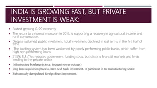 INDIA IS GROWING FAST, BUT PRIVATE
INVESTMENT IS WEAK:
 Fastest growing G-20 economy.
 The return to a normal monsoon in 2016, is supporting a recovery in agricultural income and
rural consumption.
 Despite sustained public investment, total investment declined in real terms in the first half of
2016.
 The banking system has been weakened by poorly performing public banks, which suffer from
high non-performing loans.
 21.5% SLR :This reduces government funding costs, but distorts financial markets and limits
lending to the private sector.
 Infrastructure bottlenecks (e.g. frequent power outages)
 long land acquisition process, have held back investment, in particular in the manufacturing sector.
 Substantially deregulated foreign direct investment.
 