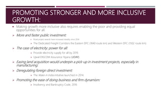 PROMOTING STRONGER AND MORE INCLUSIVE
GROWTH:
 Making growth more inclusive also requires enabling the poor and providing equal
opportunities for all.
 More and faster public investment:
 Road project awards have increased steadily since 2014
 The Dedicated Freight Corridors the Eastern DFC (1840 route km) and Western DFC (1502 route km)
 The case of electricity: power for all:
 Provide electricity supply for all by 2019.
 Ujwal DISCOM Assurance Yojana (UDAY)
 Easing land acquisition would underpin a pick-up in investment projects, especially in
manufacturing:
 Deregulating foreign direct investment:
 The Make in India initiative launched in 2014.
 Promoting the ease of doing business and firm dynamism:
 Insolvency and Bankruptcy Code, 2016
 