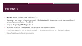 REFERENCES:
 OECD Economic surveys India- February 2017
 The pattern and causes of Economic growth in India by Kaushik Basu and annemie Maertens (Oxford
review of economic Policy – Feb 2017)
 Essay by Deeparghya Mukherjee IIM-B
 Economic Growth vs Development: Stirring up the Sen-Bhagwati debate
 (http://edtimes.in/2014/07/economic-growth-vs-development-stirring-sen-bhagwati-debate/)
 https://socialissuesindia.wordpress.com/
 