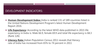 DEVELOPMENT INDICATORS:
 Human Development Index: India is ranked 131 of 189 countries listed in
the United Nations Development Program’s latest Human Development
Report 2016.
 Life Expectancy: According to the latest WHO data published in 2015 life
expectancy in India is: Male 66.9, female 69.9 and total life expectancy is 68.3
(Rank 126)
 Literacy Rate: Indian Population Census 2011 reveals that literacy
rate of India has increased from 65% to 74 percent in 2011
 