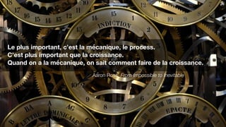Le plus important, c’est la mécanique, le process.
C’est plus important que la croissance.
Quand on a la mécanique, on sait comment faire de la croissance.
Aaron Ross, From Impossible to Inevitable
 